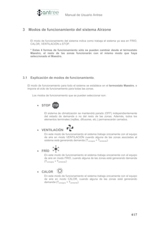 Manual de Usuario Antree



3 Modos de funcionamiento del sistema Airzone

        El modo de funcionamiento del sistema indica como trabaja el sistema ya sea en FRIO,
        CALOR, VENTILACIÓN o STOP.

        * Estas 4 formas de funcionamiento sólo se pueden cambiar desde el termostato
        Maestro, el resto de las zonas funcionarán con el mismo modo que haya
        seleccionado el Maestro.




3.1     Explicación de modos de funcionamiento.

      El modo de funcionamiento para todo el sistema se establece en el termostato Maestro, e
      impone el ciclo de funcionamiento para todas las zonas.

         Los modos de funcionamiento que se pueden seleccionar son:


             • STOP

                   El sistema de climatización se mantendrá parado (OFF) independientemente
                   del estado de demanda o no del resto de las zonas. Además, todos los
                   elementos terminales (rejillas, difusores, etc.) permanecerán cerrados.



             • VENTILACIÓN
                   En este modo de funcionamiento el sistema trabaja únicamente con el equipo
                   de aire en modo VENTILACIÓN cuando alguna de las zonas asociadas al
                   sistema está generando demanda (Tconsigna < Tambiente).



             • FRÍO
                   En este modo de funcionamiento el sistema trabaja únicamente con el equipo
                   de aire en modo FRIO, cuando alguna de las zonas está generando demanda
                   (Tconsigna < Tambiente).


             • CALOR
                   En este modo de funcionamiento el sistema trabaja únicamente con el equipo
                   de aire en modo CALOR, cuando alguna de las zonas está generando
                   demanda (Tconsigna > Tambiente).




                                                                                        4/17
 