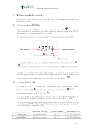 Manual de Usuario Antree


4       Utilización del termostato
      El termostato puede trabajar en dos modo MANUAL o AUTOMÁTICO siguiendo una
      programación horaria.

4.1     Funcionamiento MANUAL

        El funcionamiento MANUAL se indica mediante el icono                       , y permite
        activar/desactivar la climatización de la zona donde está instalado el termostato y definir
        la temperatura de consigna o confort de dicha zona.

        La activación/desactivación de la climatización se realiza pulsando la tecla On/Off.




           Botón ON/OFF                                                    Flechas de control




                                                                     Icono de envío

        La selección de la temperatura de confort se realizará con las flechas de selección,       y

            . El rango permitido es de 18-30 ºC con pasos de 0,5ºC ó 64-86ºF con pasos de 1ºF.


        Al utilizar un termostato, tras realizar algún cambio en la temperatura de consigna o el
        ON/OFF del termostato, se enviará la orden desde el termostato hacia el receptor. Esta

        emisión se visualiza en el termostato mostrándose el icono de ENVÍO,            .

4.1.1    Función SLEEP o ECO

        La opción SLEEP o ECO se selecciona y deselecciona pulsando directamente sobre la

        tecla SLEEP ó ECO,          , ó pulsando sobre la tecla Airzone,                         , y

        seguidamente sobre la de SLEEP o ECO,             .

        Con este modo de funcionamiento se produce una variación de la temperatura de
        consigna en 0,5ºC (1ºF) cada 30 minutos, con una variación máxima de 2ºC (4ºF).

        La variación será aumentando la temperatura de consigna (si el modo de funcionamiento
        del sistema es FRÍO) o disminuyendo la temperatura de consigna (si el modo de
        funcionamiento del sistema es CALOR).


                              Sentido de variación       Variación Máxima         Tasa de Variación
        Modo FRIO               Aumenta consigna              2ºC (4ºF)           0,5ºC (1ºF)/30 min.
        Modo CALOR             Disminuye consigna             2ºC (4ºF)           0,5ºC (1ºF)/30 min.



                                                                                                5/17
 