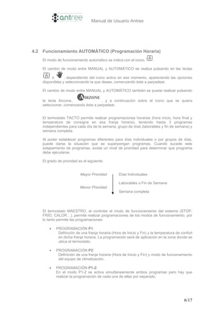 Manual de Usuario Antree




4.2   Funcionamiento AUTOMÁTICO (Programación Horaria)
      El modo de funcionamiento automático se indica con el icono,       .

      El cambio de modo entre MANUAL y AUTOMÁTICO se realiza pulsando en las teclas

           ó       , dependiendo del icono activo en ese momento, apareciendo las opciones
      disponibles y seleccionando la que desee, comenzando éste a parpadear.

      El cambio de modo entre MANUAL y AUTOMÁTICO también se puede realizar pulsando

      la tecla Airzone,                , y a continuación sobre el icono que se quiera
      seleccionar, comenzando éste a parpadear.


      El termostato TACTO permite realizar programaciones horarias (hora inicio, hora final y
      temperatura de consigna en esa franja horaria), teniendo hasta 3 programas
      independientes para cada día de la semana, grupo de días (laborables y fin de semana) y
      semana completa.

      Al poder establecer programas diferentes para días individuales o por grupos de días,
      puede darse la situación que se superpongan programas. Cuando sucede este
      solapamiento de programas, existe un nivel de prioridad para determinar que programa
      debe ejecutarse.

      El grado de prioridad es el siguiente:


                             Mayor Prioridad        Días Individuales

                                                    Laborables o Fin de Semana
                             Menor Prioridad
                                                    Semana completa




      El termostato MAESTRO, al controlar el modo de funcionamiento del sistema (STOP,
      FRÍO, CALOR…), permite realizar programaciones de los modos de funcionamiento, por
      lo tanto permite las programaciones:

          •   PROGRAMACIÓN P1:
               Definición de una franja horaria (Hora de Inicio y Fin) y la temperatura de confort
               en dicha franja horaria. La programación será de aplicación en la zona donde se
               ubica el termostato.

          •   PROGRAMACIÓN P2:
               Definición de una franja horaria (Hora de Inicio y Fin) y modo de funcionamiento
               del equipo de climatización.

          •   PROGRAMACIÓN P1-2:
              En el modo P1-2 se activa simultáneamente ambos programas pero hay que
              realizar la programación de cada una de ellas por separado.




                                                                                             6/17
 