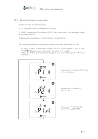 Manual de Usuario Antree




4.2.1    Selección del tipo de programación.

        Existen dos tipos de programaciones:

        a) Las programaciones P1 (programación de zona)

        b) Y la P2 (programación de máquina, MODO). Esta programación sólo es posible desde
        el termostato Maestro.

        Ambas pueden ejecutarse de forma simultánea o independiente.


        Para seleccionar el tipo de programación que se quiere tener activado se procede:

           En modo STOP y el termostato maestro en OFF, pulsar durante 3 seg. la tecla
           STOP, , el tipo de programación activo aparecerá en la pantalla.
           Utilizar las flechas pasa seleccionar la opción y la tecla Airzone para confirmar la
           selección.




                                                                 Programación P1 (ZONA) ACTIVADO
                                                                 (Valor por defecto)




                                                                 Programación P2 (MÁQUINA)
                                                                 ACTIVADO




                                                                 Programación P1 (ZONA) y P2
                                                                 (MÁQUINA) ACTIVADO




                                                                                            7/17
 