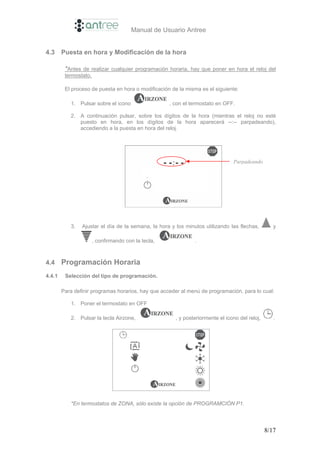 Manual de Usuario Antree


4.3     Puesta en hora y Modificación de la hora

         *Antes de realizar cualquier programación horaria, hay que poner en hora el reloj del
         termostato.

         El proceso de puesta en hora o modificación de la misma es el siguiente:

           1. Pulsar sobre el icono                 , con el termostato en OFF.

           2. A continuación pulsar, sobre los dígitos de la hora (mientras el reloj no esté
              puesto en hora, en los dígitos de la hora aparecerá --:-- parpadeando),
              accediendo a la puesta en hora del reloj.




                                                                                Parpadeando




           3.   Ajustar el día de la semana, la hora y los minutos utilizando las flechas,         y

                    , confirmando con la tecla,                .



4.4     Programación Horaria
4.4.1    Selección del tipo de programación.

        Para definir programas horarios, hay que acceder al menú de programación, para lo cual:

           1. Poner el termostato en OFF

           2. Pulsar la tecla Airzone,                 , y posteriormente el icono del reloj,      .




           *En termostatos de ZONA, sólo existe la opción de PROGRAMCIÓN P1.




                                                                                                8/17
 