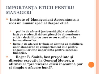 IMPORTANŢA ETICII PENTRU
MANAGERI
    Institute of Management Accountants, a
    scos un număr special despre etică

        şcolile de afaceri (universităţile) trebuie să-i
      facă pe studenţii săi conştienţi de dimensiunea
      etică a deciziilor cu care se vor confrunta în
      lumea afacerilor,
     firmele de afaceri trebuie să admită că stabilirea
      unor standarde de comportament etic pentru
      angajaţii lor este importantă pentru succesul
      financiar.
        Roger B. Smith, fost preşedinte şi
    director executiv la General Motors, a
    afirmat ca "practicarea eticii înseamnă pur
    şi simplu o afacere bună".
 