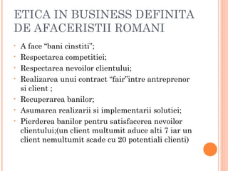 ETICA IN BUSINESS DEFINITA
DE AFACERISTII ROMANI
•   A face “bani cinstiti”;
•   Respectarea competitiei;
•   Respectarea nevoilor clientului;
•   Realizarea unui contract “fair”intre antreprenor
    si client ;
•   Recuperarea banilor;
•   Asumarea realizarii si implementarii solutiei;
•   Pierderea banilor pentru satisfacerea nevoilor
    clientului;(un client multumit aduce alti 7 iar un
    client nemultumit scade cu 20 potentiali clienti)
 