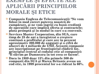 EXEMPLE ŞI EFECTE ALE
APLICĂRII PRINCIPIILOR
MORALE ŞI ETICE
   Compania Engleza de Telecomunicaţii: "Ne vom
    folosi în mod corect puterea noastră de
    cumpărare, şi ne vom îngriji cu bună credinţă
    de operaţiile care implică oferta şi contractele;
    plata promptă şi în modul în care s-a convenit.
   Services Master Corporation, din SUA, care
    timp de 25 de ani a înregistrat o creştere
    continuă a profitului şi care are în prezent
    aproximativ 200.000 de angajaţi şi o cifră de
    afaceri de 4 miliarde de USD. Această companie
    are inscripţionat pe frontispiciul clădirii lor,
    principiul central al codului etic al companiei:
    "Îl slăvim pe Dumnezeu în tot ceea ce facem".
   Daca în 1989 doar 15% din primele 500 de
    companii din SUA şi Marea Britanie aveau un
    cod etic, în 1999 procentul lor s-a ridicat la 60%.
 
