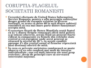 CORUPTIA-FLAGELUL
SOCIETATII ROMANESTI
   Cercetări efectuate de United States Information
    Service Romania, pentru a afla percepţia subiecţilor
    despre gradul de corupţie existent în diverse
    instituţii, se arata că peste 60 la sută dintre subiecţi
    consideră că cea mai mare parte dintre funcţionari
    accepta mită.
   O cercetare făcută de Banca Mondiala arată faptul
    că 51 % dintre firmele romaneşti oferă mită pentru
    a-şi înlesni afacerile, acesta fiind un procent foarte
    ridicat în comparaţie cu firmele din celelalte state
    central şi est-europene unde acest procent se
    situează la nivelul de 20 %, în aceste condiţii
    aproape 4% din venitul anual al firmelor reprezintă
    bani destinaţi oferirii de mită.
   În ceea ce priveşte societatea românească se poate
    observa că ea este condusă mai mult de interese
    individualiste −sau cel mult interese ale unul grup
    restrâns−, decât de principii care să servească
    interesului naţional.
 
