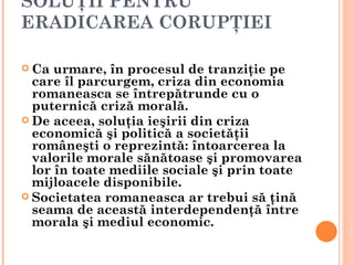 SOLUŢII PENTRU
ERADICAREA CORUPŢIEI

 Ca  urmare, în procesul de tranziţie pe
  care îl parcurgem, criza din economia
  romaneasca se întrepătrunde cu o
  puternică criză morală.
 De aceea, soluţia ieşirii din criza
  economică şi politică a societăţii
  româneşti o reprezintă: întoarcerea la
  valorile morale sănătoase şi promovarea
  lor în toate mediile sociale şi prin toate
  mijloacele disponibile.
 Societatea romaneasca ar trebui să ţină
  seama de această interdependenţă între
  morala şi mediul economic.
 