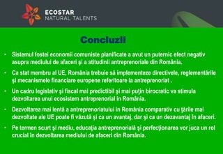 • Sistemul fostei economii comuniste planificate a avut un puternic efect negativ
asupra mediului de afaceri şi a atitudinii antreprenoriale din România.
• Ca stat membru al UE, România trebuie să implementeze directivele, reglementările
şi mecanismele financiare europene referitoare la antreprenoriat .
• Un cadru legislativ şi fiscal mai predictibil şi mai puţin birocratic va stimula
dezvoltarea unui ecosistem antreprenorial in România.
• Dezvoltarea mai lentă a antreprenoriatului in România comparativ cu ţările mai
dezvoltate ale UE poate fi văzută şi ca un avantaj, dar şi ca un dezavantaj în afaceri.
• Pe termen scurt şi mediu, educaţia antreprenorială şi perfecţionarea vor juca un rol
crucial în dezvoltarea mediului de afaceri din România.
Concluzii
 