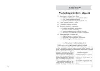106 107
Marketingul iniţierii afacerii
5.1. Marketingul şi utilitatea lui în afaceri
5.1.1. Definirea marketingului şi a principiilor lui de bază
5.1.2. Rolul strategic al segmentării pieţei
5.1.3. Specificul aplicării marketingului în afacerile mici
5.2. Oferta de piaţă: elaborare şi testare
5.3.  Gestionarea preţurilor în afaceri
5.4. Proiectarea sistemului de distribuţie
5.4.1. Evaluarea oportunităţilor de distribuţie şi
proiectarea canalului de marketing
5.4.2. Selectarea amplasamentului unităţii de distribuţie
5.4.3. Dezvoltarea capacităţilor de negociere în cadrul firmei
5.5. Promovarea firmei şi a ofertei sale
5.5.1. Alegerea logoului şi a denumirii firmei
5.5.2. Procesul de promovare şi tehnici promoţionale
5.5.3. Merchandisingul ca tehnică de promovare
5.1.  Marketingul şi utilitatea lui în afaceri
5.1.1. Definirea marketingului şi a principiilor lui de bază
Apărut la începutul secolului al XX-lea în SUA, marketingul are o istorie rela-
tiv scurtă, reprezentând o consecinţă firească a evoluţiei relaţiilor de schimb şi, în
special, a intensificării dificultăţilor pe care le întâlneau întreprinzătorii în realizarea
ofertei lor. Gândirea de marketing îşi are
începutul în momentul în care ofertanţii
produselor şi serviciilor pe piaţă au în-
ceput a-şi dimensiona şi structura oferta
pornind de la cunoaşterea prealabilă a
cerinţelor consumatorilor şi – pe această
bază – asigurând o satisfacere cât mai
deplină şi complexă a acestor cerinţe.
Potrivit unei definiţii generale, mar-
ketingul reprezintă funcţia afacerii res-
ponsabilă de piaţă şi de satisfacerea
Capitolul V
Capitolul V. Competenţe:
►  definirea marketingului şi a principi-
ilor şi obiectivelor sale;
►  identificarea funcţiilor de bază ale
marketingului;
►  cunoaşterea instrumentariului mar-
ketingului şi a specificului lui în micile
afaceri;
 