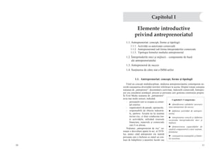 10 11
Elemente introductive
privind antreprenoriatul
1.1. Antreprenoriat: concept, forme şi tipologii
1.1.1.  Activităţi cu autorizaţie comercială
1.1.2.  Antreprenoriatul sub forma întreprinderilor comerciale
1.1.3.  Tipologia formelor mediului antreprenorial
1.2. Întreprinderile mici şi mijlocii – componente de bază
ale antreprenoriatului
1.3. Antreprenorul de succes
1.4. Susţinerea de către stat a IMM-urilor
1.1.  Antreprenoriat: concept, forme şi tipologii
Fiind un concept multidisciplinar, studierea antreprenoriatului contemporan ne-
cesită cunoaşterea diversităţii teoriilor referitoare la acesta. Dreptul roman cunoştea
noţiunea de „antreprenor”, desemnând o activitate, îndeosebi comercială. Antrepre-
nor era considerat arendaşul, precum şi persoana care gestiona construcţia proprie.
În Evul Mediu noţiunea de „antreprenor”
avea mai multe sensuri, indicând:
-  persoanele care se ocupau cu comer-
ţul exterior;
-  organizatorii de parade, spectacole;
-  responsabilii de obiecte industria-
le, şantiere. Aceştia nu îşi asumau
niciun risc, ci doar conduceau toa-
te activităţile, utilizând resursele
financiare, materiale şi comerciale
care li se alocau.
Noţiunea „antreprenoriat de risc” cu-
noaşte o dezvoltare aparte în sec. al XVII-
lea, atunci când antreprenor era numită
persoana care a încheiat cu statul un con-
tract de îndeplinire a anumitor lucrări sau
Capitolul I
Capitolul I. Competenţe:
►  identificarea calităţilor necesare
unui antreprenor de succes;
►  definirea activităţii de antrepre-
noriat;
►  interpretarea corectă şi definirea
sectorului întreprinderilor mici şi
mijlocii;
►  demonstrarea capacităţilor de
analiză comparativă a unor noţiuni,
fenomene;
►  cunoaşterea avantajelor şi limite-
lor acestora.
 