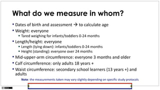 What do we measure in whom?
• Dates of birth and assessment  to calculate age
• Weight: everyone
 Tared weighing for infants/toddlers 0-24 months
• Length/height: everyone
 Length (lying down): infants/toddlers 0-24 months
 Height (standing): everyone over 24 months
• Mid-upper-arm circumference: everyone 3 months and older
• Calf circumference: only adults 18 years +
• Waist circumference: secondary school learners (13 years +) and
adults
Note: the measurements taken may vary slightly depending on specific study protocols
 