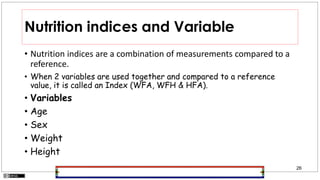 26
Nutrition indices and Variable
• Nutrition indices are a combination of measurements compared to a
reference.
• When 2 variables are used together and compared to a reference
value, it is called an Index (WFA, WFH & HFA).
• Variables
• Age
• Sex
• Weight
• Height
 