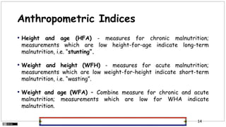Anthropometric Indices
• Height and age (HFA) - measures for chronic malnutrition;
measurements which are low height-for-age indicate long-term
malnutrition, i.e. “stunting”.
• Weight and height (WFH) - measures for acute malnutrition;
measurements which are low weight-for-height indicate short-term
malnutrition, i.e. “wasting”.
• Weight and age (WFA) – Combine measure for chronic and acute
malnutrition; measurements which are low for WHA indicate
malnutrition.
14
 