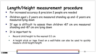 Length/Height measurement procedure
 For increased accuracy & precision 2 people are needed
 Children aged ≥ 2 years are measured standing up and <2 years are
measured lying down
 If age is difficult to assess then children >87 cm are measured
standing and <87 cm are lying down
 It is important to
 Record child height to the nearest 0.1 cm
 A height stick or tape fixed on a wall/table can also be used to quickly
measure child height/length
21
 