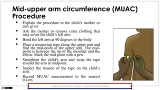 Mid-upper arm circumference (MUAC)
Procedure
 Explain the procedure to the child’s mother or
care giver
 Ask the mother to remove extra clothing that
may cover the child’s left arm
 Bend the left arm at 90 degrees to the body
 Place a measuring tape along the upper arm and
find the mid-point of the upper arm. The mid-
point is between the tip of the shoulder and the
elbow. Mark the mid point with a pen
 Straighten the child’s arm and wrap the tape
around the arm at midpoint.
 Inspect the tension of the tape on the child’s
arm.
 Record MUAC measurement to the nearest
0.1cm
Hands-on Anthropometry – Module 1 – Introduction to Anthropometry
 