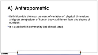 A) Anthropometric
• Definition=it is the measurement of variation of physical dimensions
and gross composition of human body at different level and degree of
nutrition.
• It is used both in community and clinical setup
 