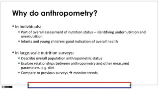 Why do anthropometry?
• In individuals:
 Part of overall assessment of nutrition status – identifying undernutrition and
overnutrition
 Infants and young children: good indication of overall health
• In large-scale nutrition surveys:
 Describe overall population anthropometric status
 Explore relationships between anthropometry and other measured
parameters, e.g. diet
 Compare to previous surveys  monitor trends
 