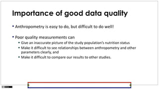 Importance of good data quality
• Anthropometry is easy to do, but difficult to do well!
• Poor quality measurements can
 Give an inaccurate picture of the study population’s nutrition status
 Make it difficult to see relationships between anthropometry and other
parameters clearly, and
 Make it difficult to compare our results to other studies.
 