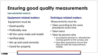 Ensuring good quality measurements
Equipment-related matters
Equipment must be
• Good quality
• Preferably new
• All the same make and model
• Verified daily
• Set up and used correctly
• Cared for properly
Technique-related matters
Measurements must be
• Taken according to the same
procedures every time
• Taken twice
• Taken by persons who
 are properly trained (i.e. attended the
training specific to this survey), and
 have been assessed to ensure that
they can take the measurements
reliably.
TWO IMPORTANT ASPECTS:
 