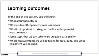 Learning outcomes
By the end of this session, you will know:
• What anthropometry is
• Why we do anthropometric measurements
• Why it is important to take good quality anthropometric
measurements
• Some steps that we can take to ensure good data quality
• Which measurements we will be taking for NDIS-2021, and what
equipment will be used.
Hands-on Anthropometry – Module 1 – Introduction to Anthropometry
 