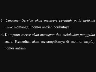 3. Customer Service akan memberi perintah pada aplikasi
untuk memanggil nomor antrian berikutnya.
4. Komputer server akan merespon dan melakukan panggilan
suara. Kemudian akan menampilkanya di monitor display
nomor antrian.
 