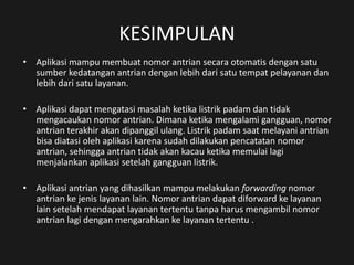 KESIMPULAN
• Aplikasi mampu membuat nomor antrian secara otomatis dengan satu
sumber kedatangan antrian dengan lebih dari satu tempat pelayanan dan
lebih dari satu layanan.
• Aplikasi dapat mengatasi masalah ketika listrik padam dan tidak
mengacaukan nomor antrian. Dimana ketika mengalami gangguan, nomor
antrian terakhir akan dipanggil ulang. Listrik padam saat melayani antrian
bisa diatasi oleh aplikasi karena sudah dilakukan pencatatan nomor
antrian, sehingga antrian tidak akan kacau ketika memulai lagi
menjalankan aplikasi setelah gangguan listrik.
• Aplikasi antrian yang dihasilkan mampu melakukan forwarding nomor
antrian ke jenis layanan lain. Nomor antrian dapat diforward ke layanan
lain setelah mendapat layanan tertentu tanpa harus mengambil nomor
antrian lagi dengan mengarahkan ke layanan tertentu .
 