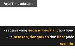 keadaan yang sedang berjalan, apa yang
kita rasakan, dengarkan dan lihat pada
saat itu.
Real Time adalah :
 