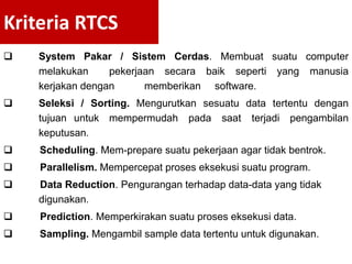  System Pakar / Sistem Cerdas. Membuat suatu computer
melakukan pekerjaan secara baik seperti yang manusia
kerjakan dengan memberikan software.
 Seleksi / Sorting. Mengurutkan sesuatu data tertentu dengan
tujuan untuk mempermudah pada saat terjadi pengambilan
keputusan.
 Scheduling. Mem-prepare suatu pekerjaan agar tidak bentrok.
 Parallelism. Mempercepat proses eksekusi suatu program.
 Data Reduction. Pengurangan terhadap data-data yang tidak
digunakan.
 Prediction. Memperkirakan suatu proses eksekusi data.
 Sampling. Mengambil sample data tertentu untuk digunakan.
Kriteria RTCS
 