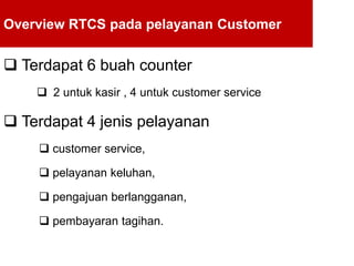Overview RTCS pada pelayanan Customer
 Terdapat 6 buah counter
 2 untuk kasir , 4 untuk customer service
 Terdapat 4 jenis pelayanan
 customer service,
 pelayanan keluhan,
 pengajuan berlangganan,
 pembayaran tagihan.
 