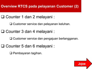 Overview RTCS pada pelayanan Customer (2)
 Counter 1 dan 2 melayani :
 Customer service dan pelayanan keluhan.
 Counter 3 dan 4 melayani :
 Customer service dan pengajuan berlangganan.
 Counter 5 dan 6 melayani :
 Pembayaran tagihan.
 