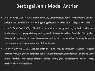 Berbagai Jenis Model Antrian
• First In First Out (FIFO) : Dimana orang yang datang lebih awal akan diberikan
pelayanan terlebih dahulu, orang yang datang terakhir akan dilayani terakhir.
• Last In First Out (LIFO) : Model antrian dimana yang datang terhakhir dilayani
lebih awal, dan yang datang paling awal dilayani terakhir. Contoh : Tumpukan
barang di gudang, dimana tumpukan paling atas merupakan barang terakhir
yang masuk, sehingga akan diambil pertama.
• Priority Service (PS) : Model antrian yang mengutamakan layanan kepada
antrian yang memiliki prioritas lebih tinggi dibandingkan dengan prioritas yang
lebih rendah. Meskipun datang paling akhir, jika prioritasnya paling tinggi
makan akan didahulukan.
 