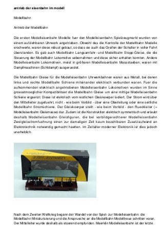 antrieb der eisenbahn im modell
Modellbahn
Antrieb der Modellbahn
Die ersten Modelleisenbahn Modelle fuer den Modelleisenbahn Spielzeugmarkt wurden von
einem aufziehbaren Uhrwerk angetrieben. Obwohl das die Kontrolle der Modellbahn Modelle
erschwerte, waren diese robust gebaut, so dass sie auch das Greifen der Schalter in voller Fahrt
überstanden. Es gab auch Modellbahn Langsamfahr- und Modellbahn Stopp-Gleise, die die
Steuerung der Modellbahn Lokomotive uebernahmen und diese sicher anhalten konnten. Andere
Modelleisenbahn Lokomotiven, meist in größeren Modelleisenbahn Massstaeben, waren mit
Dampfmaschinen (Echtdampf) ausgeruestet.
Die Modellbahn Gleise für die Modelleisenbahn Uhrwerkbahnen waren aus Metall, bei denen
linke und rechte Modellbahn Schiene miteinander elektrisch verbunden waren. Fuer die
aufkommenden elektrisch angetriebenen Modelleisenbahn Lokomotiven wurden im Sinne
groesstmoeglicher Kompatibilitaet die Modellbahn Gleise um eine mittige Modelleisenbahn
Schiene ergaenzt. Diese ist elektrisch vom restlichen Gleiskoerper isoliert. Der Strom wird über
den Mittelleiter zugefuehrt, nicht - wie beim Vorbild - über eine Oberleitung oder eine seitliche
Modellbahn Stromschiene. Der Gleiskoerper stellt - wie beim Vorbild - den Rueckleiter (=
Modelleisenbahn Gleismasse) dar. Zudem ist die Konstruktion elektrisch symmetrisch und erlaubt
deshalb Modelleisenbahn Gleisfiguren, die bei vorbildgerechterer Modelleisenbahn
Zweigleisstromfuehrung einen zur damaligen Zeit kaum bezahlbaren Zusatzaufwand an
Elektrotechnik notwendig gemacht haetten. Im Zeitalter moderner Elektronik ist dies jedoch
unerheblich.
Nach dem Zweiten Weltkrieg begann der Wandel von der Spiel- zur Modelleisenbahn: die
Modellbahn Miniaturisierung und die Ansprueche an die Modellbahn Modelltreue schritten voran.
Der Mittelleiter wurde deshalb als stoerend empfunden. Maerklin Modelleisenbahn ist der letzte
 