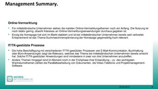 923.05.2013
Management Summary.
Online-Vermarktung
• Für mittelständische Unternehmen stehen die meisten Online-Vermarktungsthemen noch am Anfang. Die Nutzung ist
noch relativ gering, obwohl Interesse an Online-Vermarktungsanwendungen durchaus gegeben ist.
• Einzig die Homepage hat sich im Markt etabliert und ist bei mittelständischen Unternehmen bereits weit verbreitet.
Entsprechend ist das Thema Suchmaschinenoptimierung der Homepage gegenwärtig hoch relevant.
IT/TK-gestützte Prozesse
• Die hohe Beschäftigung mit verschiedenen IT/TK-gestützten Prozessen wie E-Mail-Kommunikation, Buchhaltung
oder Büro-Anwendungen zeigt die Relevanz, welches das Thema bei mittelständischen Unternehmen bereits erreicht
hat. Solche IT/TK-gestützten Anwendungen sind mindestens in zwei von drei Unternehmen anzutreffen.
• Andere Themen hingegen sind im Moment noch in der Frühphase ihrer Entwicklung – zu den wichtigsten
Wachstumsthemen zählen die Parallelbearbeitung von Dokumenten, die Video-Telefonie und Projektmanagement-
Software.
 