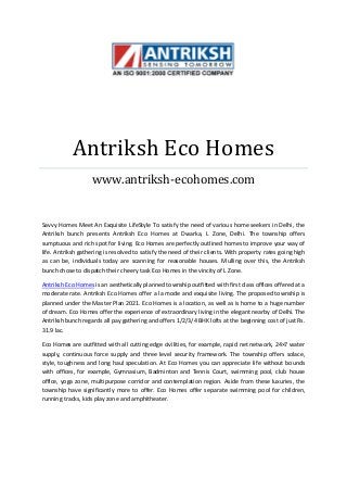 Antriksh Eco Homes
www.antriksh-ecohomes.com
Savvy Homes Meet An Exquisite LifeStyle To satisfy the need of various home seekers in Delhi, the
Antriksh bunch presents Antriksh Eco Homes at Dwarka, L Zone, Delhi. The township offers
sumptuous and rich spot for living. Eco Homes are perfectly outlined homes to improve your way of
life. Antriksh gathering is resolved to satisfy the need of their clients. With property rates going high
as can be, individuals today are scanning for reasonable houses. Mulling over this, the Antriksh
bunch chose to dispatch their cheery task Eco Homes in the vincity of L Zone.
Antriksh Eco Homes is an aesthetically planned township outfitted with first class offices offered at a
moderate rate. Antriksh Eco Homes offer a la mode and exquisite living. The proposed township is
planned under the Master Plan 2021. Eco Homes is a location, as well as is home to a huge number
of dream. Eco Homes offer the experience of extraordinary living in the elegant nearby of Delhi. The
Antriksh bunch regards all pay gathering and offers 1/2/3/4 BHK lofts at the beginning cost of just Rs.
31.9 lac.
Eco Homes are outfitted with all cutting edge civilities, for example, rapid net network, 24×7 water
supply, continuous force supply and three level security framework. The township offers solace,
style, toughness and long haul speculation. At Eco Homes you can appreciate life without bounds
with offices, for example, Gymnasium, Badminton and Tennis Court, swimming pool, club house
office, yoga zone, multipurpose corridor and contemplation region. Aside from these luxuries, the
township have significantly more to offer. Eco Homes offer separate swimming pool for children,
running tracks, kids play zone and amphitheater.
 