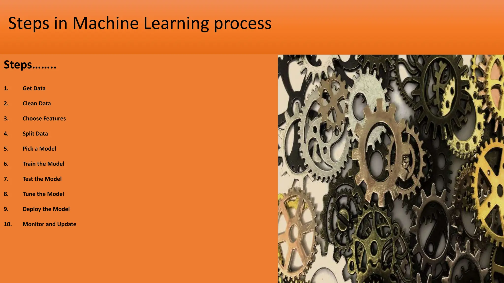Steps in Machine Learning process
Steps……..
1. Get Data
2. Clean Data
3. Choose Features
4. Split Data
5. Pick a Model
6. Train the Model
7. Test the Model
8. Tune the Model
9. Deploy the Model
10. Monitor and Update
 