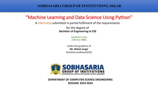“Machine Learning and Data Science Using Python”
A internship submitted in partial fulfilment of the requirements
for the degree of
SOBHASARIA GROUP OF INSTITUTIONS, SIKAR
Bachelor of Engineering in CSE
Antriksh Verma
(20ESGCS008)
Under the guidance of
Mr. Nitesh Jangir
Assistant professor(CSE)
DEPARTMENT OF COMPUTER SCIENCE ENGINEERING
SESSION: 2023-2024
 