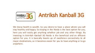 Antriksh Kanball 3G
We know health is wealth. So you desire to have a place where you will
stay healthy and happy. So staying in the Noida is the best option for you,
here you will easily get anything whether job and any other things. By
investing in Antriksh Kanball 3G Noida is the beneficial and an efficient
option for you. It is basically boasts up of excellence connectivity to all
major destinations, so it becomes easier for you to have anything or to go
anywhere.
 