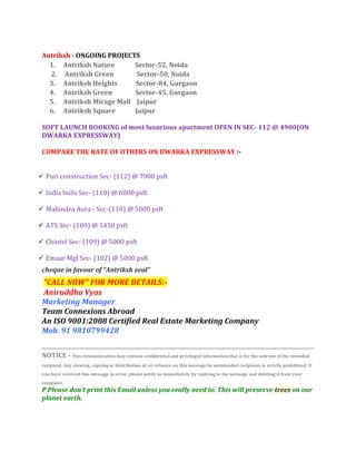 Antriksh - ONGOING PROJECTS
     1. Antriksh Nature      Sector-52, Noida
     2. Antriksh Green        Sector-50, Noida
     3. Antriksh Heights     Sector-84, Gurgaon
     4. Antriksh Green       Sector-45, Gurgaon
     5. Antriksh Mirage Mall Jaipur
     6. Antriksh Square      Jaipur

   SOFT LAUNCH BOOKING of most luxurious apartment OPEN IN SEC- 112 @ 4900(ON
   DWARKA EXPRESSWAY)

   COMPARE THE RATE OF OTHERS ON DWARKA EXPRESSWAY :-


 Puri construction Sec- (112) @ 7900 psft

 India bulls Sec- (110) @ 6000 psft

 Mahindra Aura - Sec-(110) @ 5000 psft

 ATS Sec- (109) @ 5450 psft

 Chintel Sec- (109) @ 5000 psft

 Emaar Mgf Sec- (102) @ 5000 psft
   cheque in favour of “Antriksh zeal”
   "CALL NOW" FOR MORE DETAILS:-
   Aniruddha Vyas
   Marketing Manager
   Team Connexions Abroad
   An ISO 9001:2008 Certified Real Estate Marketing Company
   Mob. 91 9810799428


   NOTICE - This communication may contain confidential and privileged information that is for the sole use of the intended
   recipient. Any viewing, copying or distribution of, or reliance on this message by unintended recipients is strictly prohibited. If
   you have received this message in error, please notify us immediately by replying to the message and deleting it from your
   computer.
   P Please don't print this Email unless you really need to. This will preserve trees on our
   planet earth.
 