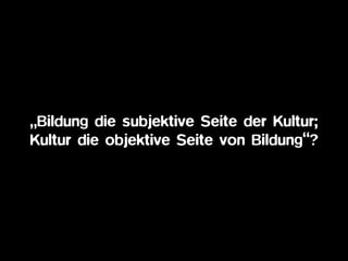 „Bildung die subjektive Seite der Kultur;
Kultur die objektive Seite von Bildung“?
 
