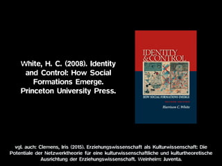 White, H. C. (2008). Identity
and Control: How Social
Formations Emerge.  
Princeton University Press.
vgl. auch: Clemens, Iris (2015). Erziehungswissenschaft als Kulturwissenschaft: Die
Potentiale der Netzwerktheorie für eine kulturwissenschaftliche und kulturtheoretische
Ausrichtung der Erziehungswissenschaft. Weinheim: Juventa.
 