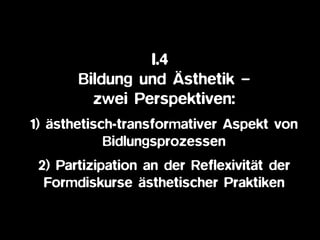 I.4
Bildung und Ästhetik – 
zwei Perspektiven:
1) ästhetisch-transformativer Aspekt von
Bidlungsprozessen
2) Partizipation an der Reflexivität der
Formdiskurse ästhetischer Praktiken
 