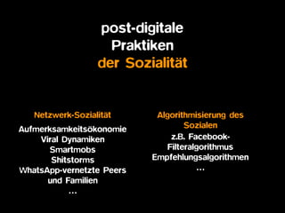 post-digitale  
Praktiken
der Sozialität
Algorithmisierung des
Sozialen
z.B. Facebook-
Filteralgorithmus
Empfehlungsalgorithmen
…
Netzwerk-Sozialität
Aufmerksamkeitsökonomie
Viral Dynamiken
Smartmobs
Shitstorms
WhatsApp-vernetzte Peers
und Familien
…
 