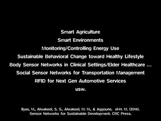 Smart Agriculture
Smart Environments
Monitoring/Controlling Energy Use
Sustainable Behavioral Change toward Healthy Lifestyle
Body Sensor Networks in Clinical Settings/Elder Healthcare …
Social Sensor Networks for Transportation Management
RFID for Next Gen Automotive Services
usw.
Ilyas, M., Alwakeel, S. S., Alwakeel, M. M., & Aggoune, el-H. M. (2014).  
Sensor Networks for Sustainable Development. CRC Press.
 
