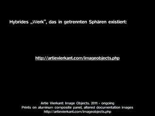 Artie Vierkant: Image Objects. 2011 - ongoing 
Prints on aluminum composite panel, altered documentation images
http://artievierkant.com/imageobjects.php
http://artievierkant.com/imageobjects.php
Hybrides „Werk“, das in getrennten Sphären existiert:
 