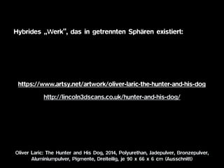 http://lincoln3dscans.co.uk/hunter-and-his-dog/
Oliver Laric: The Hunter and His Dog, 2014, Polyurethan, Jadepulver, Bronzepulver,  
Aluminiumpulver, Pigmente, Dreiteilig, je 90 x 66 x 6 cm (Ausschnitt)
https://www.artsy.net/artwork/oliver-laric-the-hunter-and-his-dog
Hybrides „Werk“, das in getrennten Sphären existiert:
 