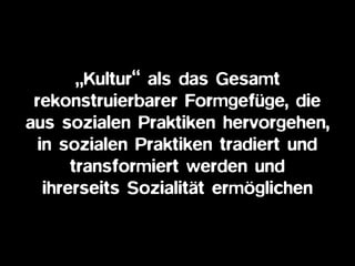 „Kultur“ als das Gesamt
rekonstruierbarer Formgefüge, die
aus sozialen Praktiken hervorgehen,
in sozialen Praktiken tradiert und
transformiert werden und
ihrerseits Sozialität ermöglichen
 