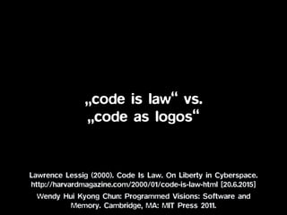 „code is law“ vs.
„code as logos“
Lawrence Lessig (2000). Code Is Law. On Liberty in Cyberspace.
http://harvardmagazine.com/2000/01/code-is-law-html [20.6.2015]
Wendy Hui Kyong Chun: Programmed Visions: Software and
Memory. Cambridge, MA: MIT Press 2011.
 