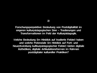 2)
Forschungsperpektive: Bedeutung von Postdigitalität im
engeren kulturpädagogischen Sinn – Tradierungen und
Transformationen im Feld der Kulturpädagogik.
Welche Bedeutung (im Hinblick auf tradierte Felder) haben
und welche Potenziale (im Hinblick auf Fort- und
Neuentwicklung kultkurpädagogischer Felder) bieten digitale
Ästhetiken, digitale Artikulationsformen im Rahmen
postdigitaler kultureller Praktiken?
 