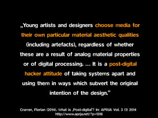 Cramer, Florian (2014). What is ‚Post-digital’? In: APRJA Vol. 3 (1) 2014
http://www.aprja.net/?p=1318
• „Young artists and designers choose media for
their own particular material aesthetic qualities
(including artefacts), regardless of whether
these are a result of analog material properties
or of digital processing. … It is a post-digital
hacker attitude of taking systems apart and
using them in ways which subvert the original
intention of the design.“
 