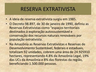 RESERVA EXTRATIVISTA
• A ideia de reserva extrativista surgiu em 1985.
• O Decreto 98.897, de 30 de janeiro de 1990, definiu as
Reservas Extrativistas como “espaços territoriais
destinados à exploração autossustentável e
conservação dos recursos naturais renováveis por
população extrativista.
• Na Amazônia as Reservas Extrativistas e Reservas de
Desenvolvimento Sustentável, federais e estaduais,
totalizam 92 unidades, cobrem uma área de 24.925910
hectares, representando 4.8% da Amazônia Legal, 19%
das UCs da Amazônia e 8% das florestas da região,
beneficiando 1.500.000 pessoas.
 