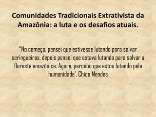 Comunidades Tradicionais Extrativista da
Amazônia: a luta e os desafios atuais.
“No começo, pensei que estivesse lutando para salvar
seringueiras, depois pensei que estava lutando para salvar a
floresta amazônica. Agora, percebo que estou lutando pela
humanidade’. Chico Mendes
 